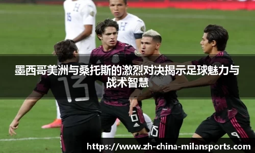 墨西哥美洲与桑托斯的激烈对决揭示足球魅力与战术智慧