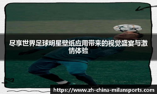 尽享世界足球明星壁纸应用带来的视觉盛宴与激情体验