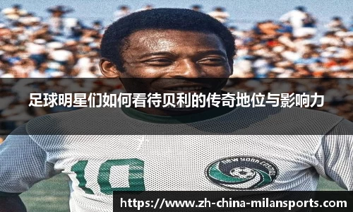 足球明星们如何看待贝利的传奇地位与影响力