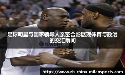 足球明星与国家领导人亲密合影展现体育与政治的交汇瞬间